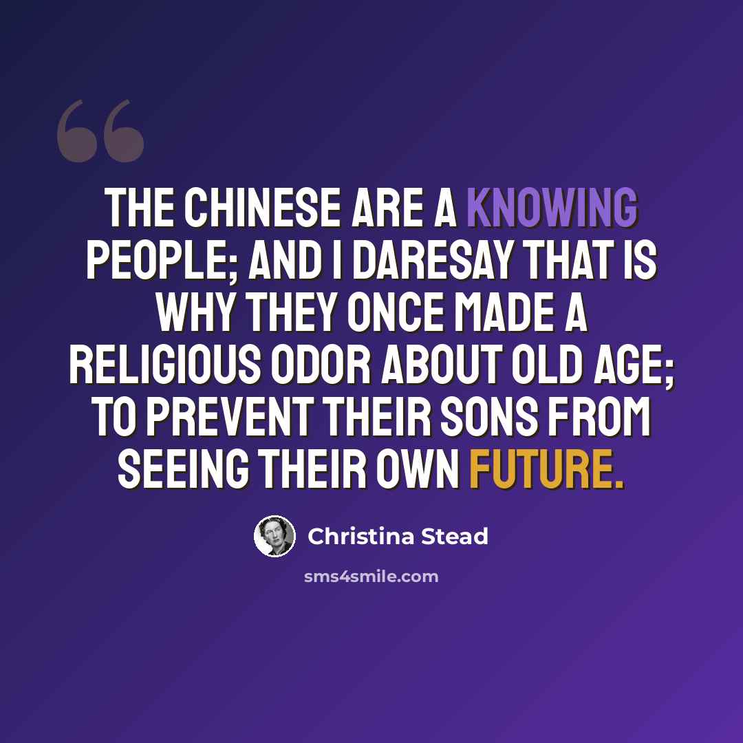 “The Chinese are a knowing people; and I daresay that is why they once made a religious odor about old age; to prevent their sons from seeing their own future.” quote by Christina Stead