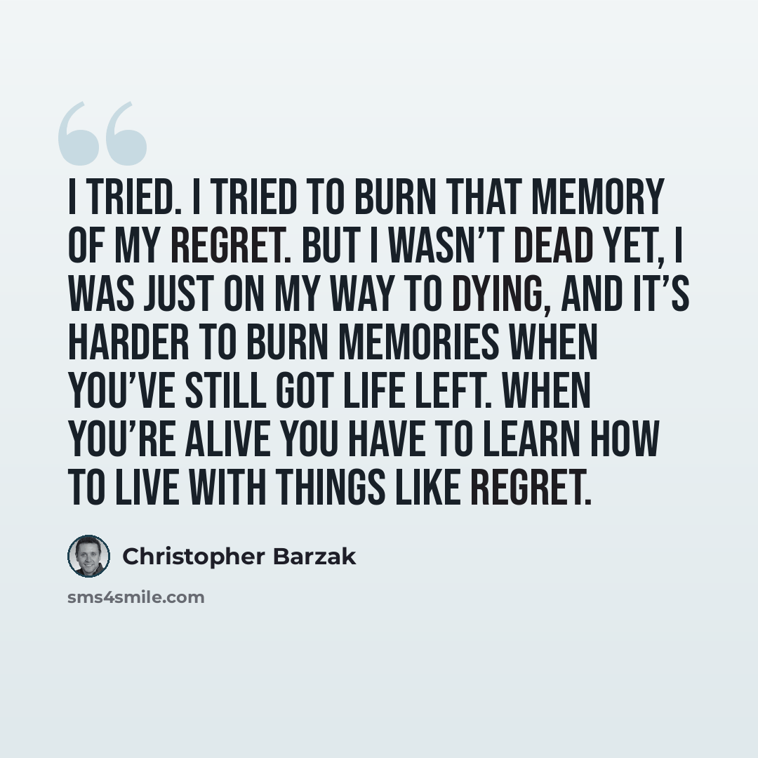 “I tried. I tried to burn that memory of my regret. But I wasn’t dead yet, I was just on my way to dying, and it’s harder to burn memories when you’ve still got life left. When you’re alive you have to learn how to live with things like regret.” quote by Christopher Barzak