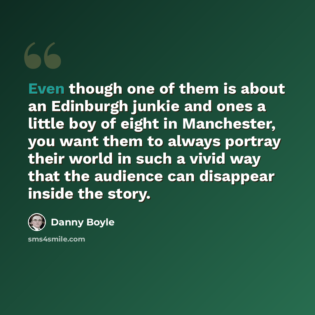 “Even though one of them is about an Edinburgh junkie and ones a little boy of eight in Manchester, you want them to always portray their world in such a vivid way that the audience can disappear inside the story.” quote by Danny Boyle