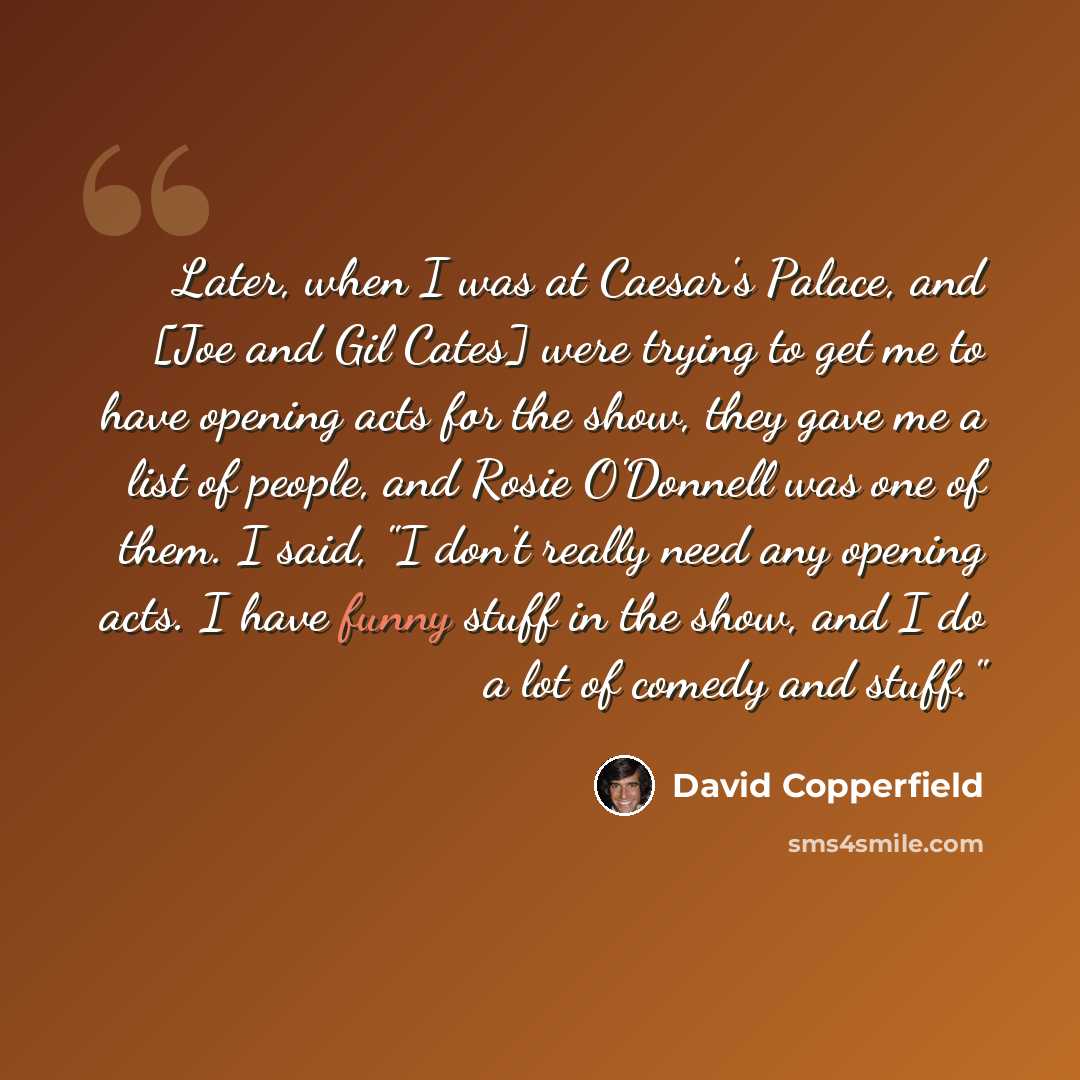 “Later, when I was at Caesar's Palace, and [Joe and Gil Cates] were trying to get me to have opening acts for the show, they gave me a list of people, and Rosie O'Donnell was one of them. I said, "I don't really need any opening acts. I have funny stuff in the show, and I do a lot of comedy and…” quote by David Copperfield