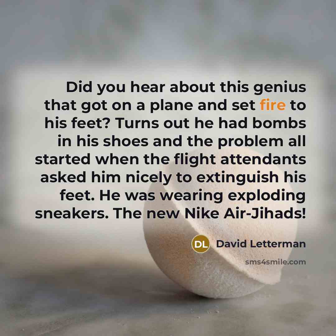 “Did you hear about this genius that got on a plane and set fire to his feet? Turns out he had bombs in his shoes and the problem all started when the flight attendants asked him nicely to extinguish his feet. He was wearing exploding sneakers. The new Nike Air-Jihads!” quote by David Letterman