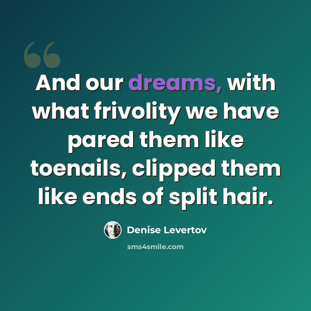 “And our dreams, with what frivolity we have pared them like toenails, clipped them like ends of split hair.” quote by Denise Levertov