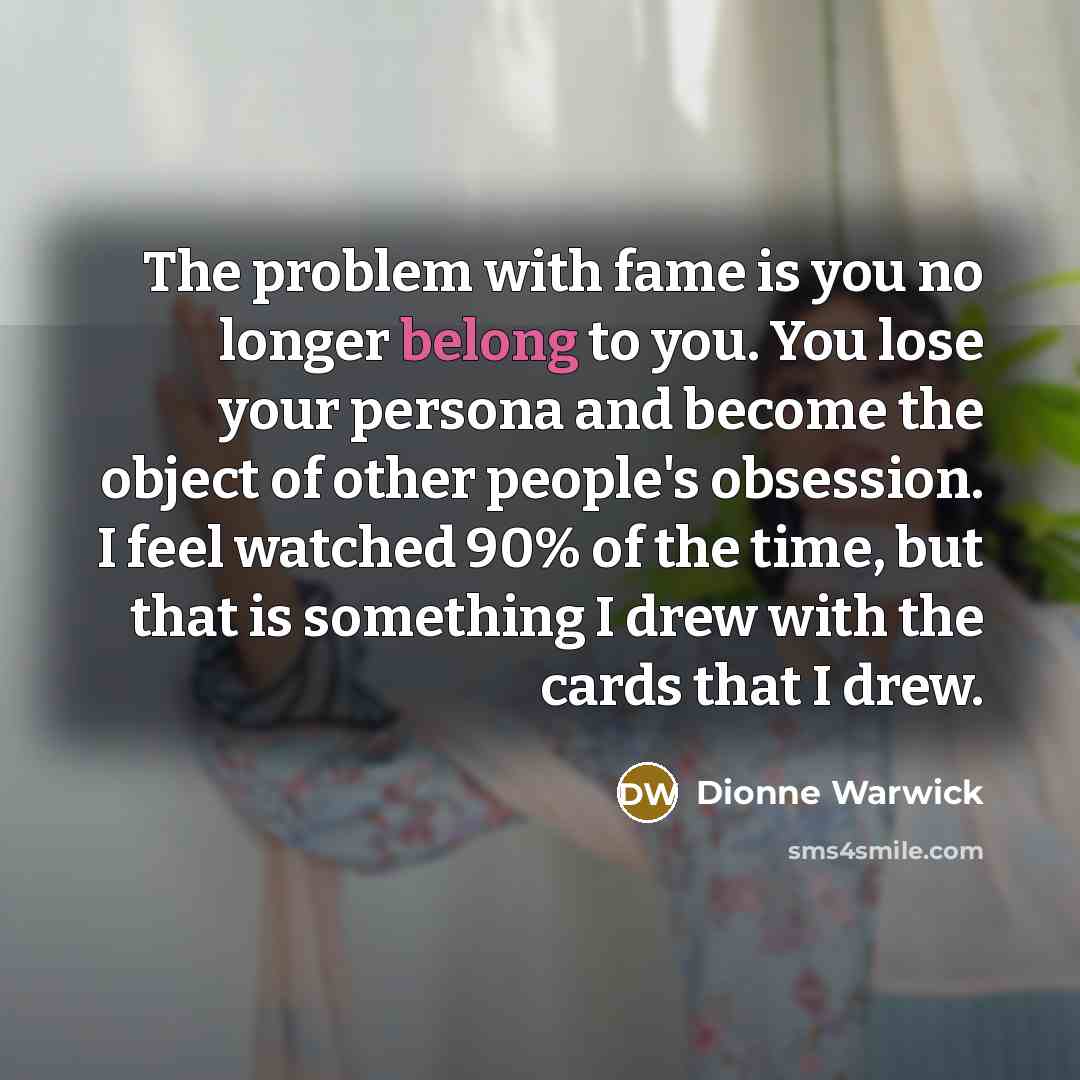 “The problem with fame is you no longer belong to you. You lose your persona and become the object of other people's obsession. I feel watched 90% of the time, but that is something I drew with the cards that I drew.” quote by Dionne Warwick