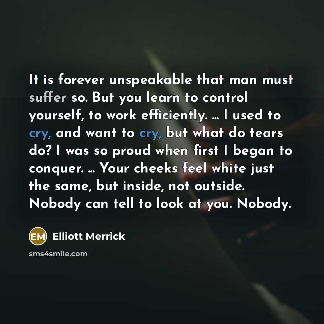 “It is forever unspeakable that man must suffer so. But you learn to control yourself, to work efficiently. ... I used to cry, and want to cry, but what do tears do? I was so proud when first I began to conquer. ... Your cheeks feel white just the same, but inside, not outside. Nobody can tell to…” quote by Elliott Merrick