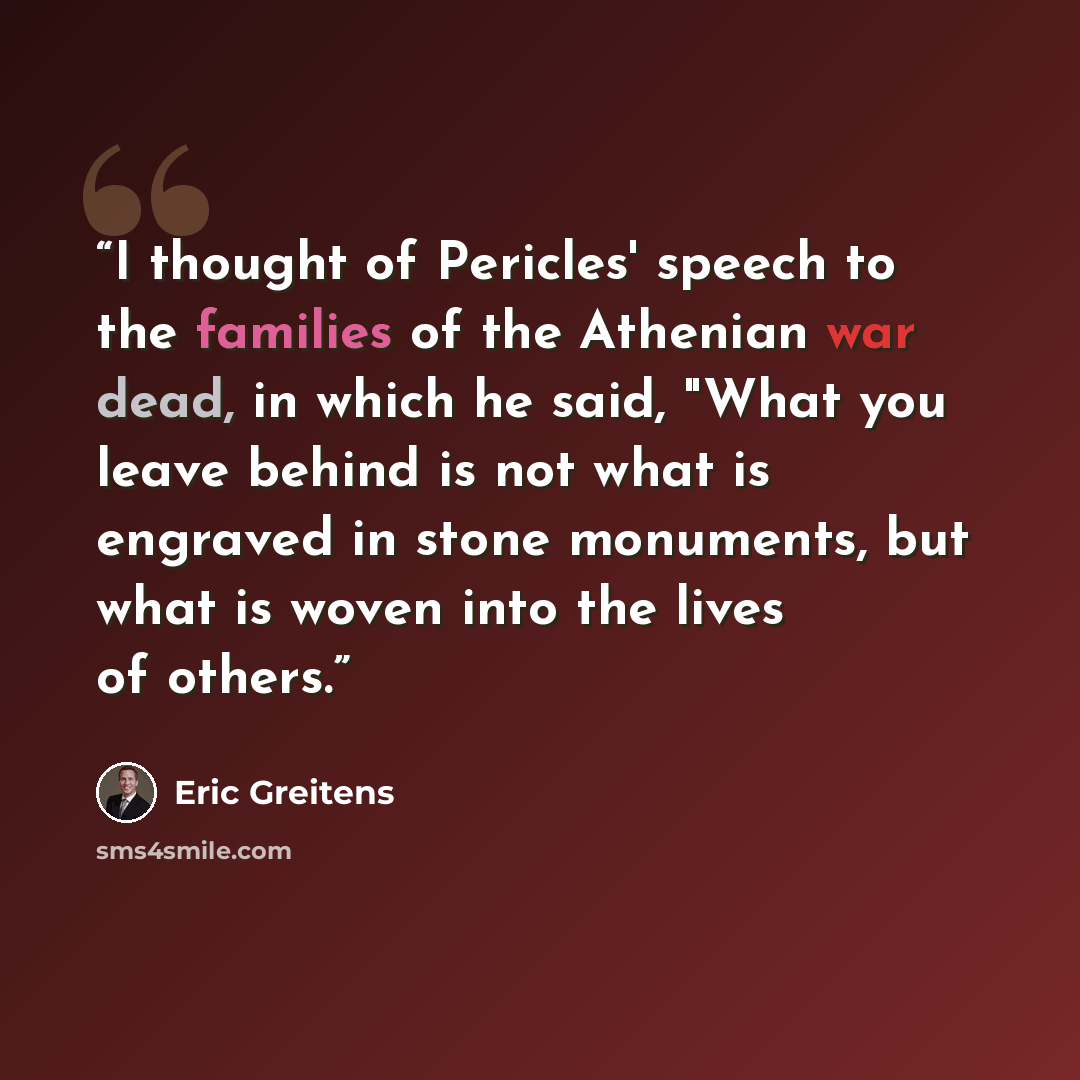 “I thought of Pericles' speech to the families of the Athenian war dead, in which he said, "What you leave behind is not what is engraved in stone monuments, but what is woven into the lives of others.” quote by Eric Greitens