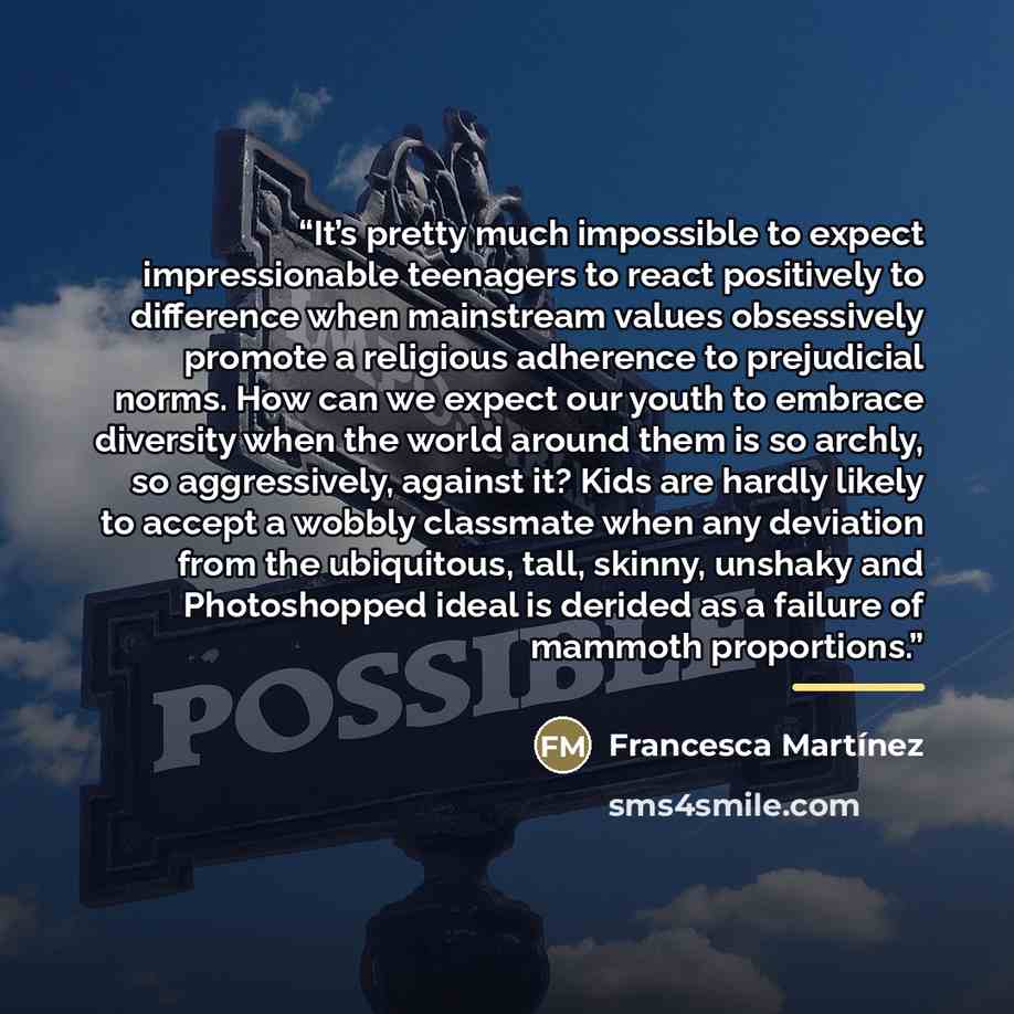 “It’s pretty much impossible to expect impressionable teenagers to react positively to difference when mainstream values obsessively promote a religious adherence to prejudicial norms. How can we expect our youth to embrace diversity when the world around them is so archly, so aggressively, against…” quote by Francesca Martínez