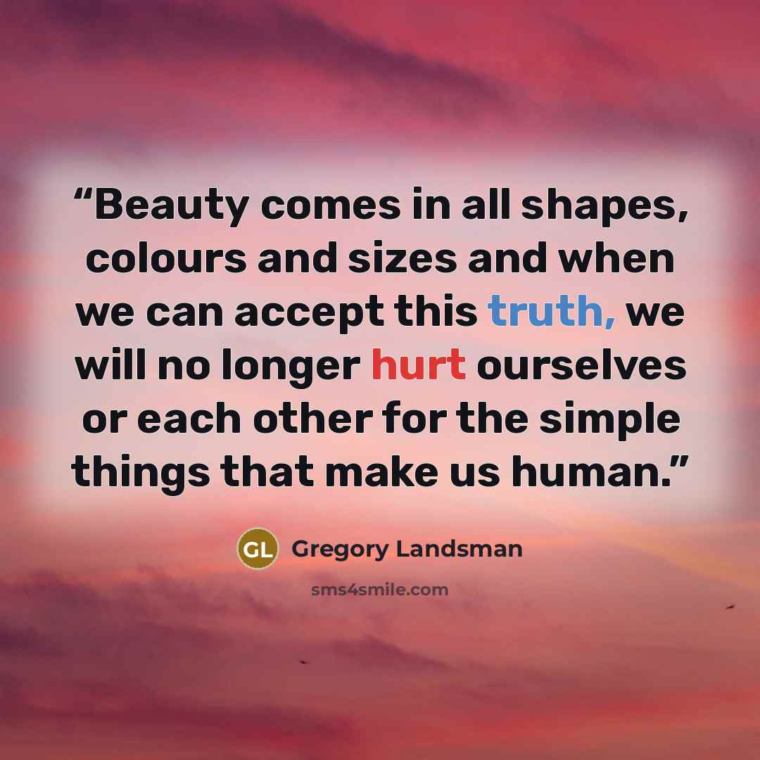 “Beauty comes in all shapes, colours and sizes and when we can accept this truth, we will no longer hurt ourselves or each other for the simple things that make us human.” quote by Gregory Landsman