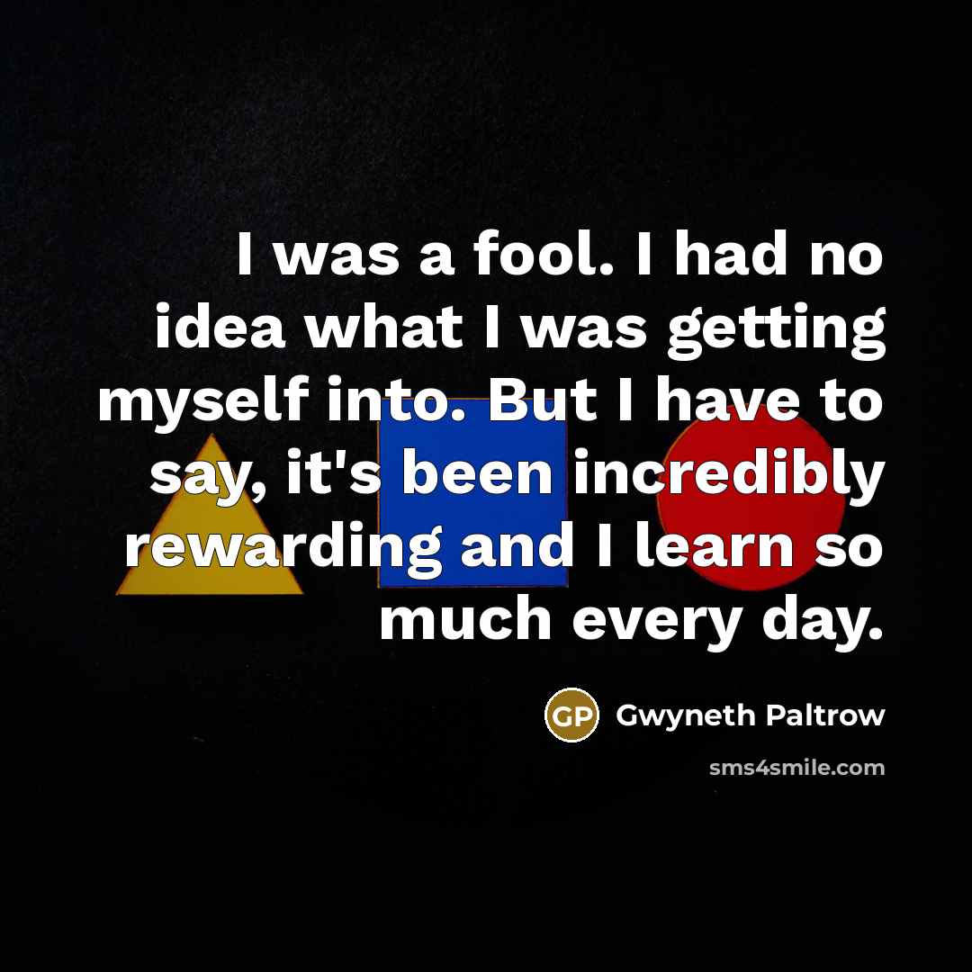“I was a fool. I had no idea what I was getting myself into. But I have to say, it's been incredibly rewarding and I learn so much every day.” quote by Gwyneth Paltrow