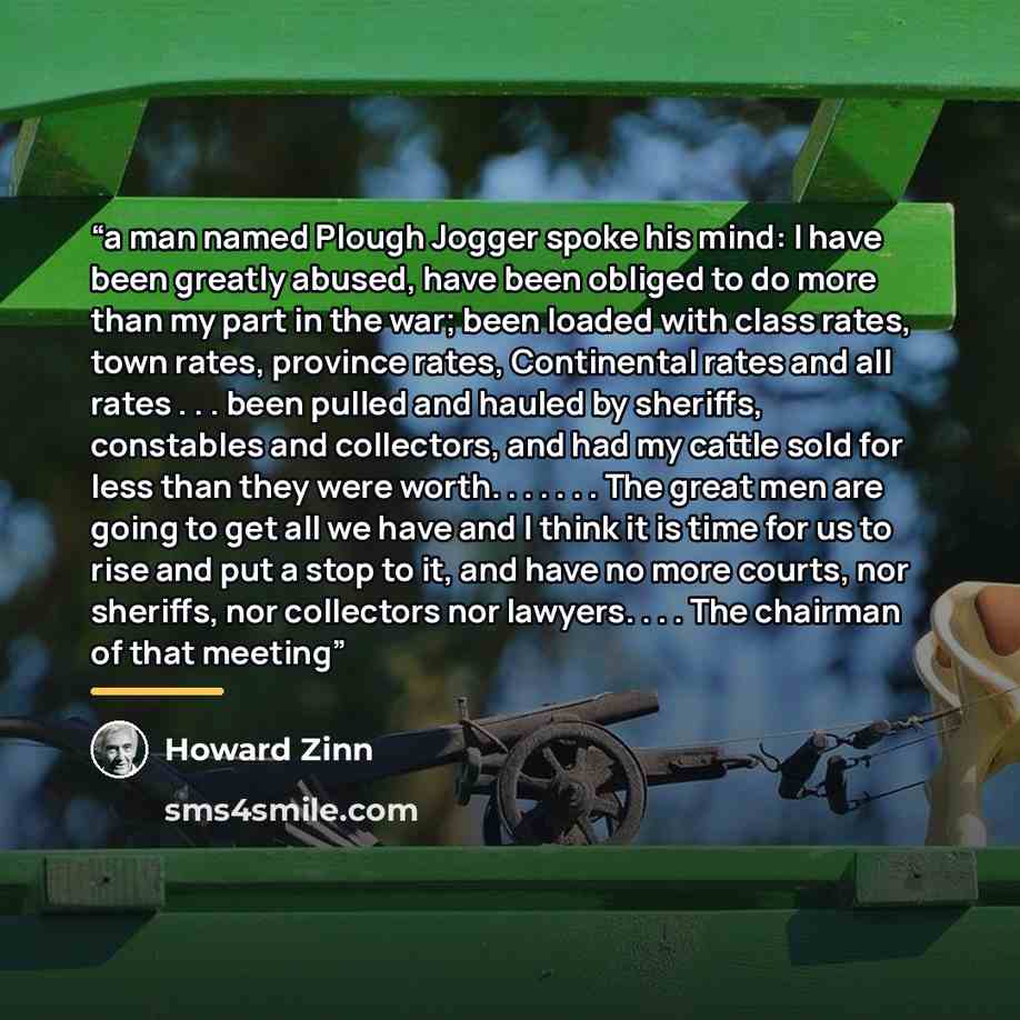 “a man named Plough Jogger spoke his mind: I have been greatly abused, have been obliged to do more than my part in the war; been loaded with class rates, town rates, province rates, Continental rates and all rates . . . been pulled and hauled by sheriffs, constables and collectors, and had my…” quote by Howard Zinn