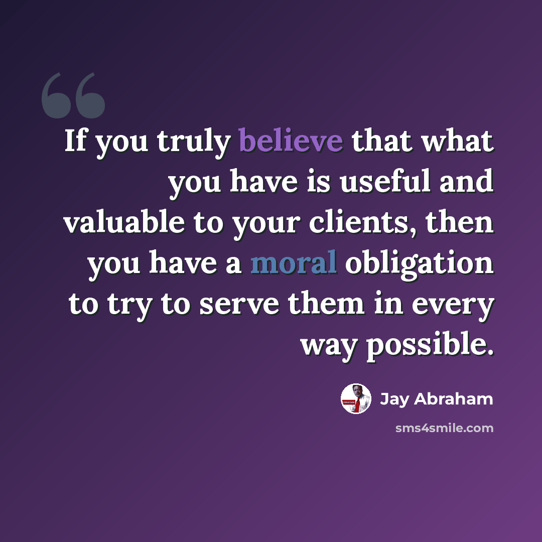 “If you truly believe that what you have is useful and valuable to your clients, then you have a moral obligation to try to serve them in every way possible.” quote by Jay Abraham