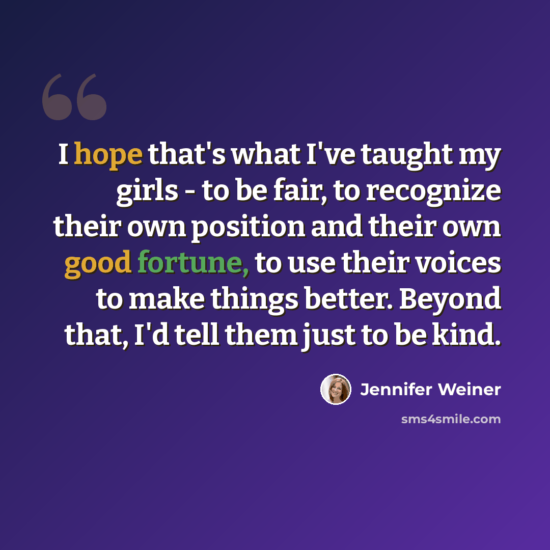 “I hope that's what I've taught my girls - to be fair, to recognize their own position and their own good fortune, to use their voices to make things better. Beyond that, I'd tell them just to be kind.” quote by Jennifer Weiner