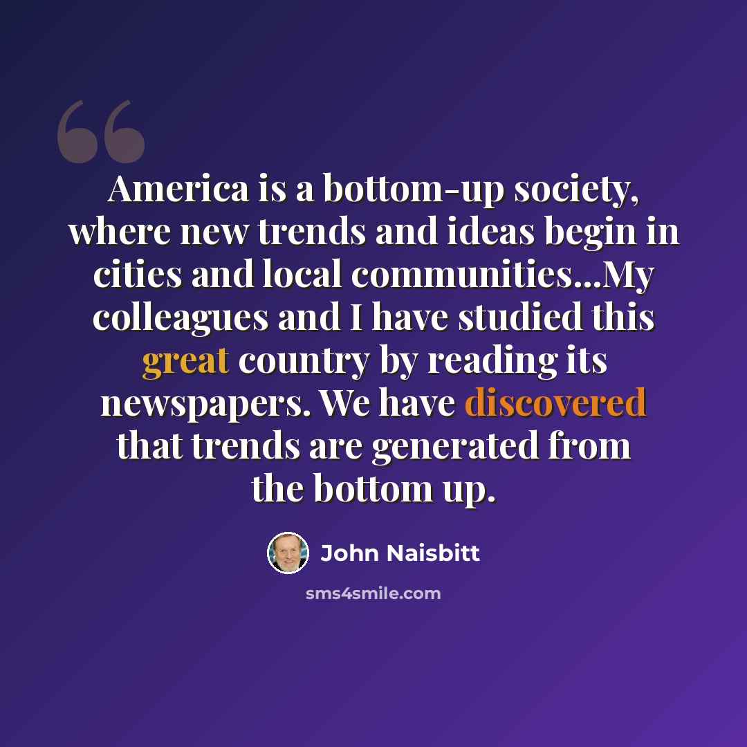 “America is a bottom-up society, where new trends and ideas begin in cities and local communities...My colleagues and I have studied this great country by reading its newspapers. We have discovered that trends are generated from the bottom up.” quote by John Naisbitt