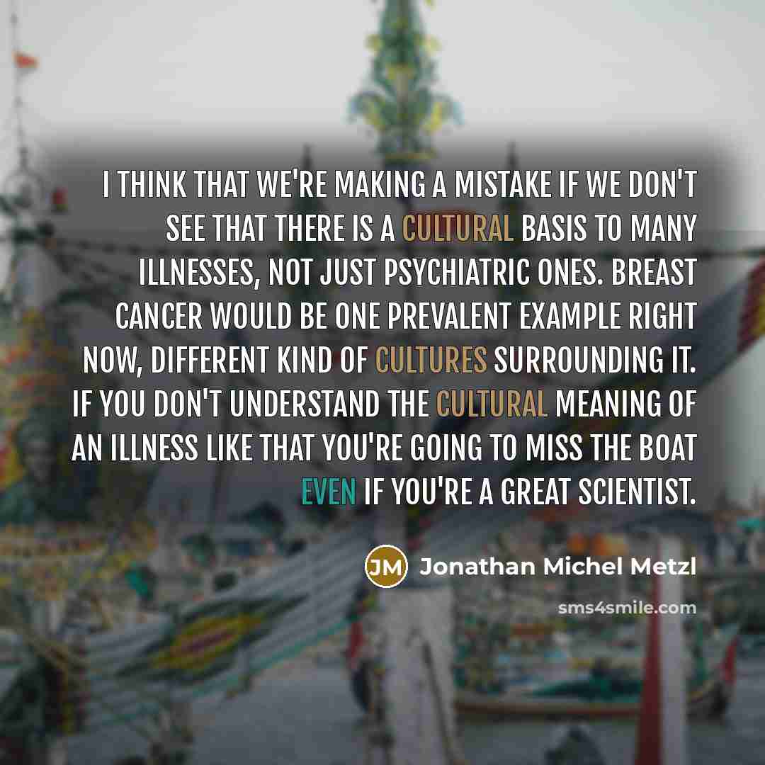 “I think that we're making a mistake if we don't see that there is a cultural basis to many illnesses, not just psychiatric ones. Breast cancer would be one prevalent example right now, different kind of cultures surrounding it. If you don't understand the cultural meaning of an illness like that…” quote by Jonathan Michel Metzl