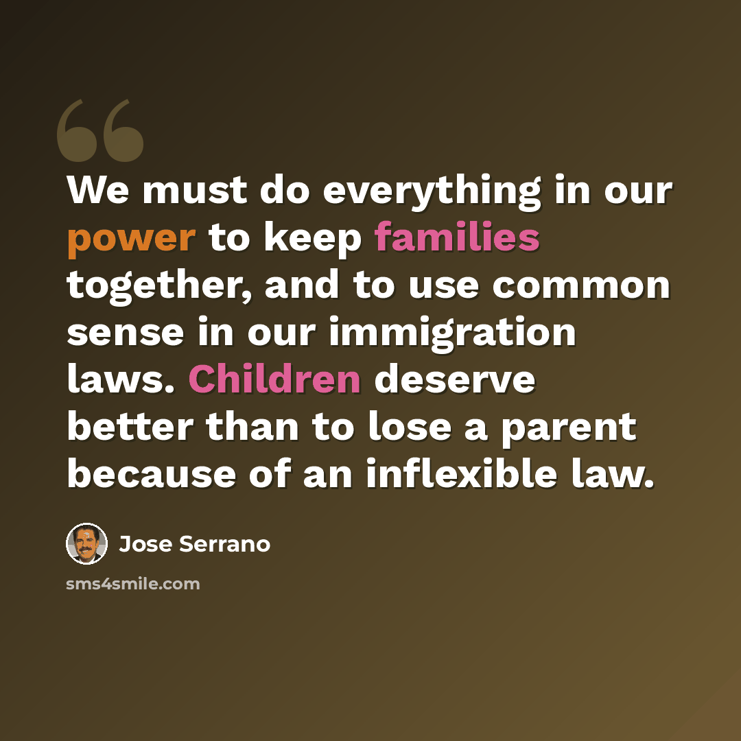 “We must do everything in our power to keep families together, and to use common sense in our immigration laws. Children deserve better than to lose a parent because of an inflexible law.” quote by Jose Serrano