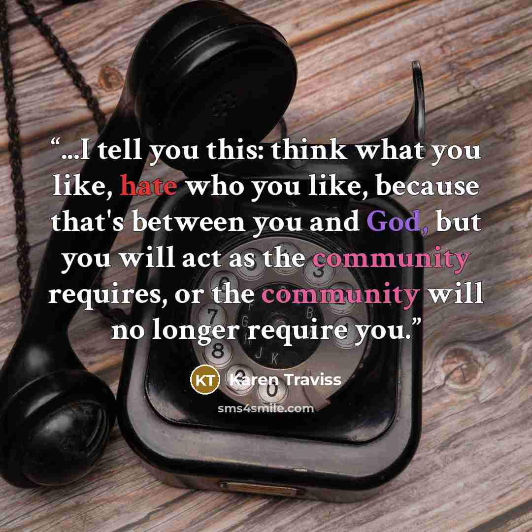 “...I tell you this: think what you like, hate who you like, because that's between you and God, but you will act as the community requires, or the community will no longer require you.” quote by Karen Traviss