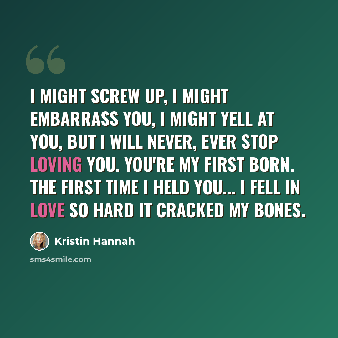 “I might screw up, I might embarrass you, I might yell at you, but I will never, ever stop loving you. You're my first born. The first time I held you... I fell in love so hard it cracked my bones.” quote by Kristin Hannah