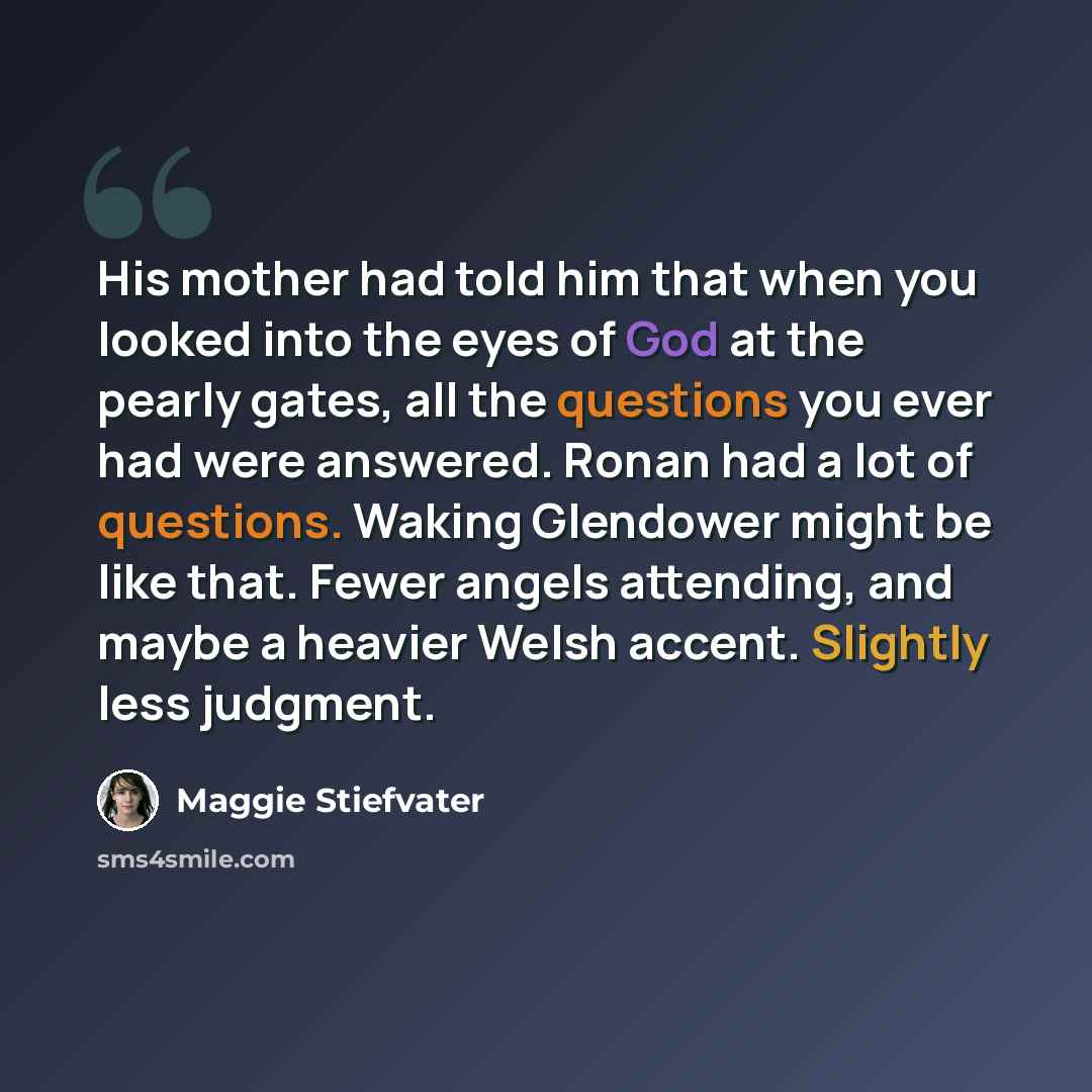 “His mother had told him that when you looked into the eyes of God at the pearly gates, all the questions you ever had were answered. Ronan had a lot of questions. Waking Glendower might be like that. Fewer angels attending, and maybe a heavier Welsh accent. Slightly less judgment.” quote by Maggie Stiefvater