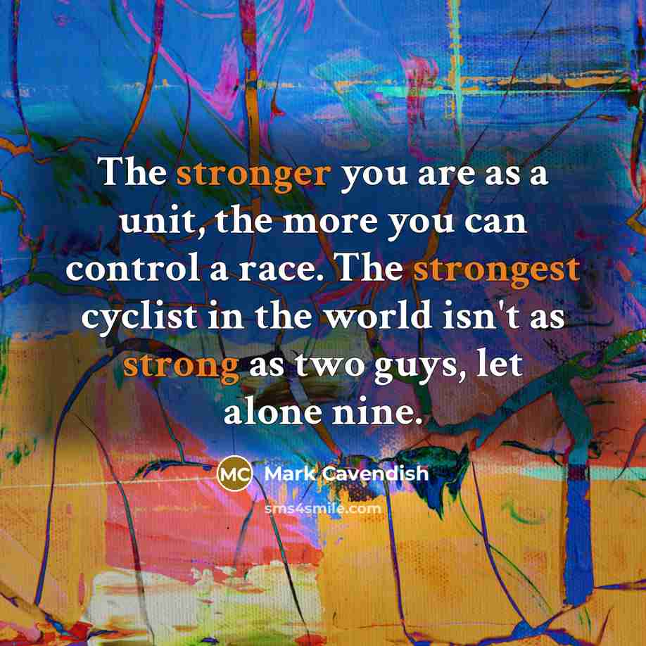 “The stronger you are as a unit, the more you can control a race. The strongest cyclist in the world isn't as strong as two guys, let alone nine.” quote by Mark Cavendish