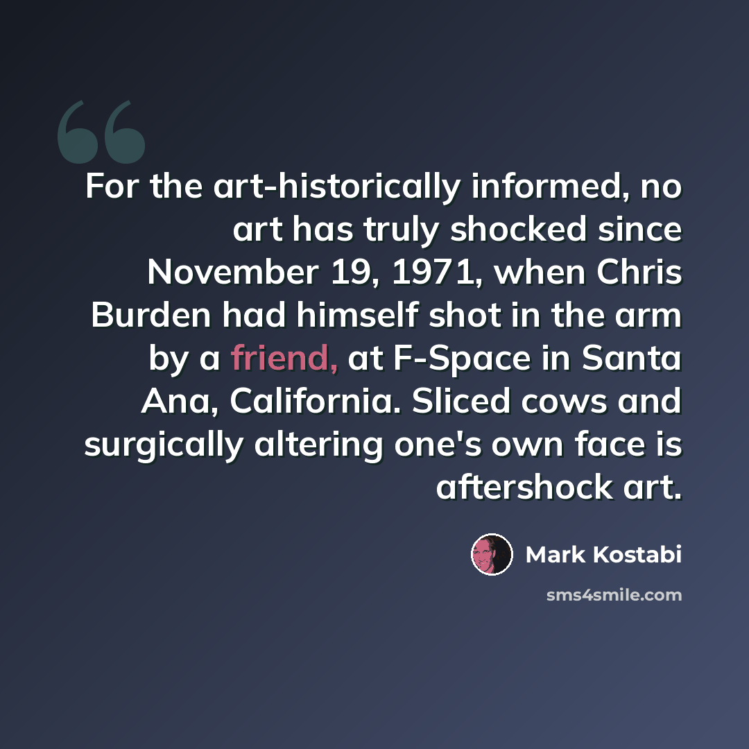 “For the art-historically informed, no art has truly shocked since November 19, 1971, when Chris Burden had himself shot in the arm by a friend, at F-Space in Santa Ana, California. Sliced cows and surgically altering one's own face is aftershock art.” quote by Mark Kostabi