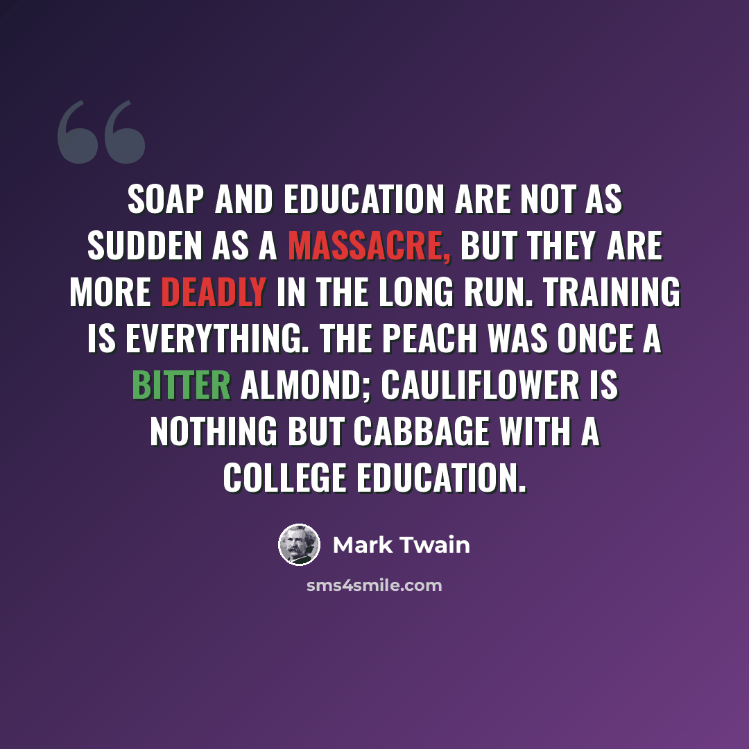 “Soap and education are not as sudden as a massacre, but they are more deadly in the long run. Training is everything. The peach was once a bitter almond; cauliflower is nothing but cabbage with a college education.” quote by Mark Twain
