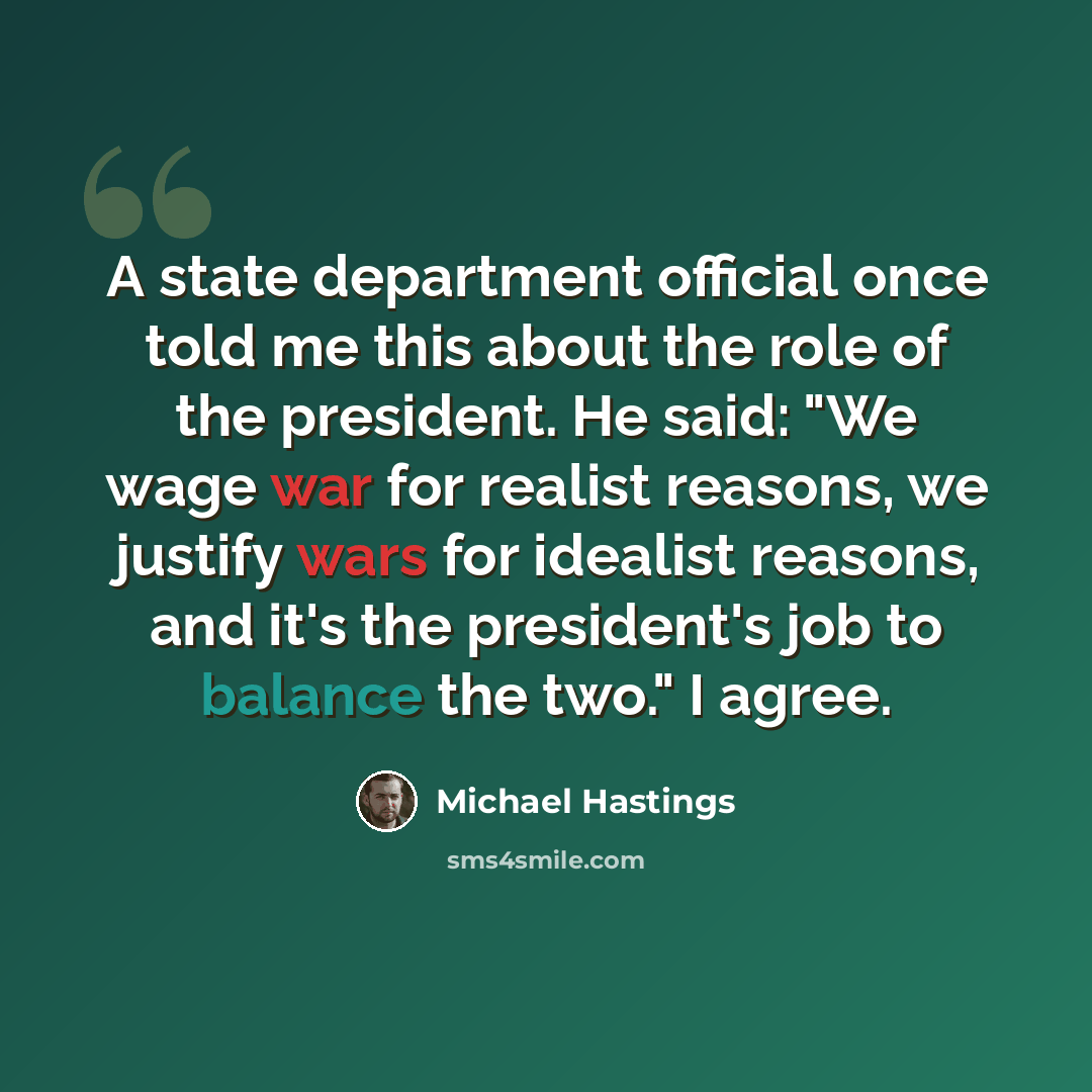 “A state department official once told me this about the role of the president. He said: "We wage war for realist reasons, we justify wars for idealist reasons, and it's the president's job to balance the two." I agree.” quote by Michael Hastings