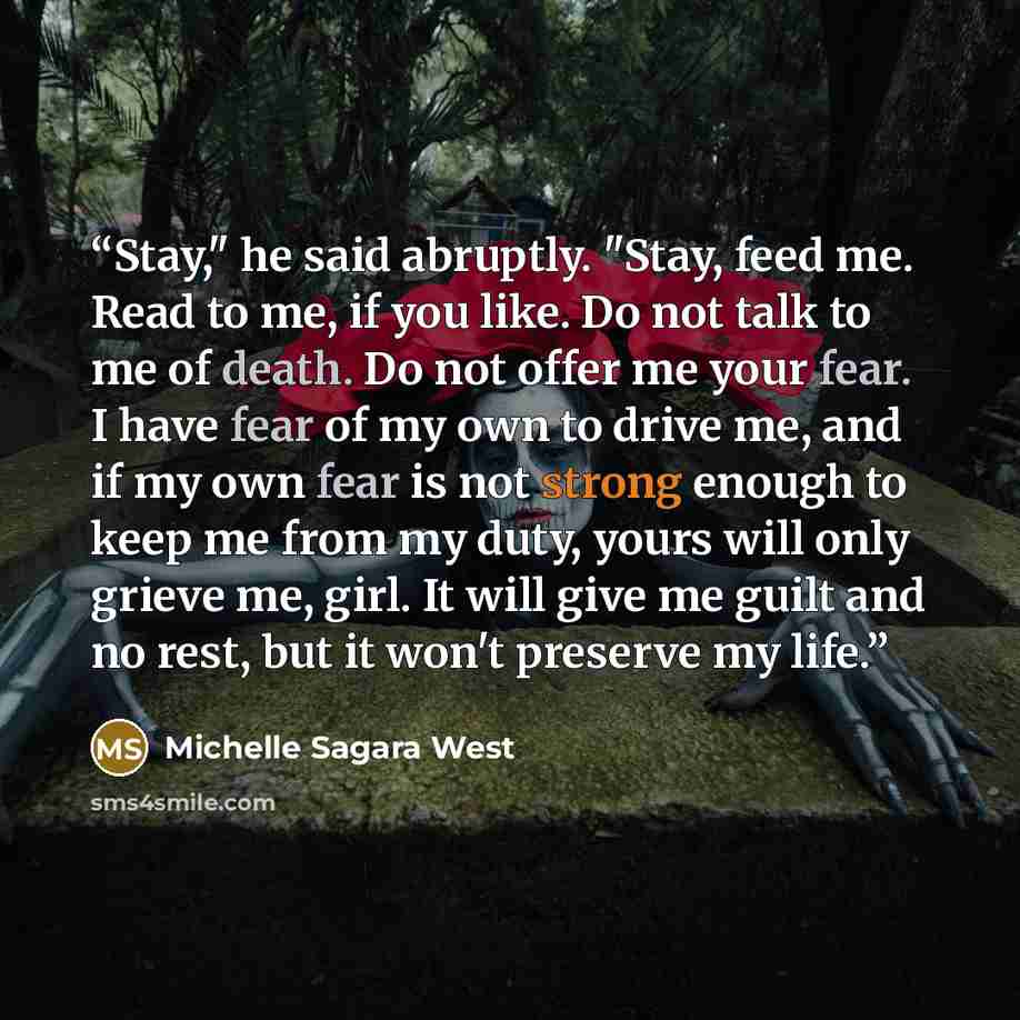 “Stay," he said abruptly. "Stay, feed me. Read to me, if you like. Do not talk to me of death. Do not offer me your fear. I have fear of my own to drive me, and if my own fear is not strong enough to keep me from my duty, yours will only grieve me, girl. It will give me guilt and no rest, but it…” quote by Michelle Sagara West