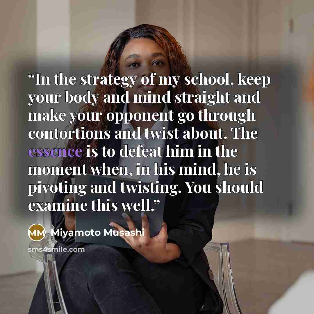 “In the strategy of my school, keep your body and mind straight and make your opponent go through contortions and twist about. The essence is to defeat him in the moment when, in his mind, he is pivoting and twisting. You should examine this well.” quote by Miyamoto Musashi