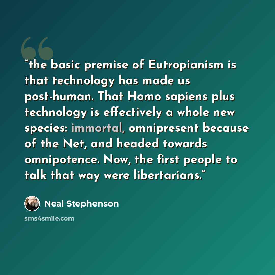 “the basic premise of Eutropianism is that technology has made us post-human. That Homo sapiens plus technology is effectively a whole new species: immortal, omnipresent because of the Net, and headed towards omnipotence. Now, the first people to talk that way were libertarians.” quote by Neal Stephenson