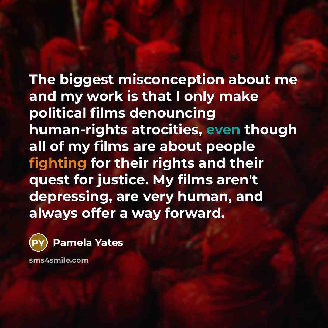 “The biggest misconception about me and my work is that I only make political films denouncing human-rights atrocities, even though all of my films are about people fighting for their rights and their quest for justice. My films aren't depressing, are very human, and always offer a way forward.” quote by Pamela Yates