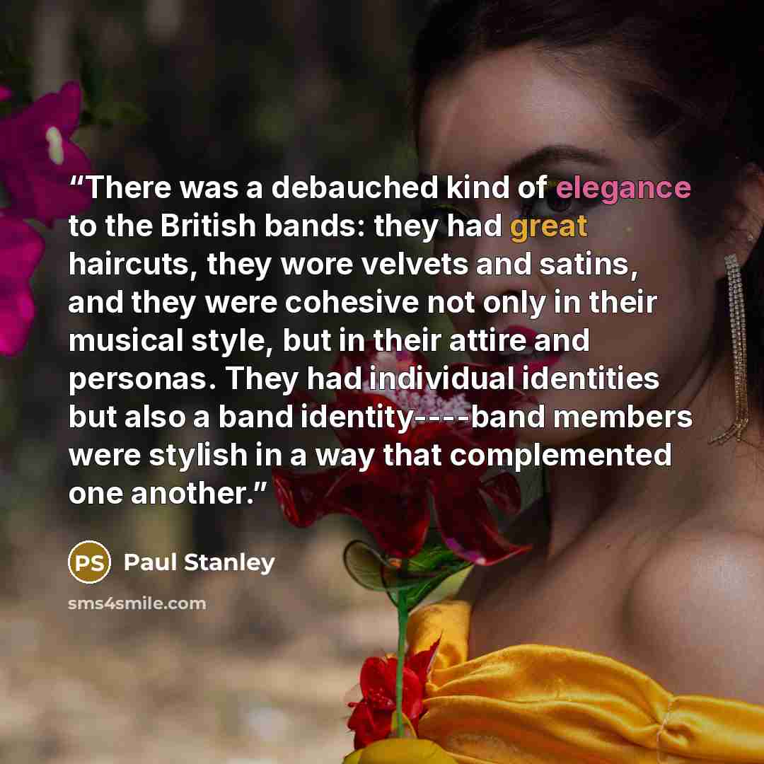 “There was a debauched kind of elegance to the British bands: they had great haircuts, they wore velvets and satins, and they were cohesive not only in their musical style, but in their attire and personas. They had individual identities but also a band identity----band members were stylish in a…” quote by Paul Stanley