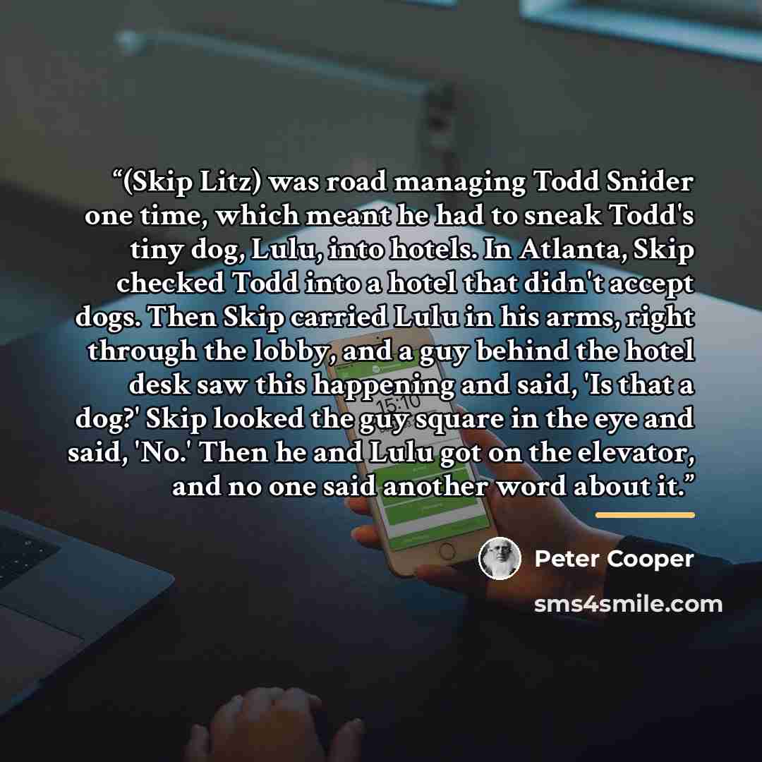 “(Skip Litz) was road managing Todd Snider one time, which meant he had to sneak Todd's tiny dog, Lulu, into hotels. In Atlanta, Skip checked Todd into a hotel that didn't accept dogs. Then Skip carried Lulu in his arms, right through the lobby, and a guy behind the hotel desk saw this happening…” quote by Peter Cooper