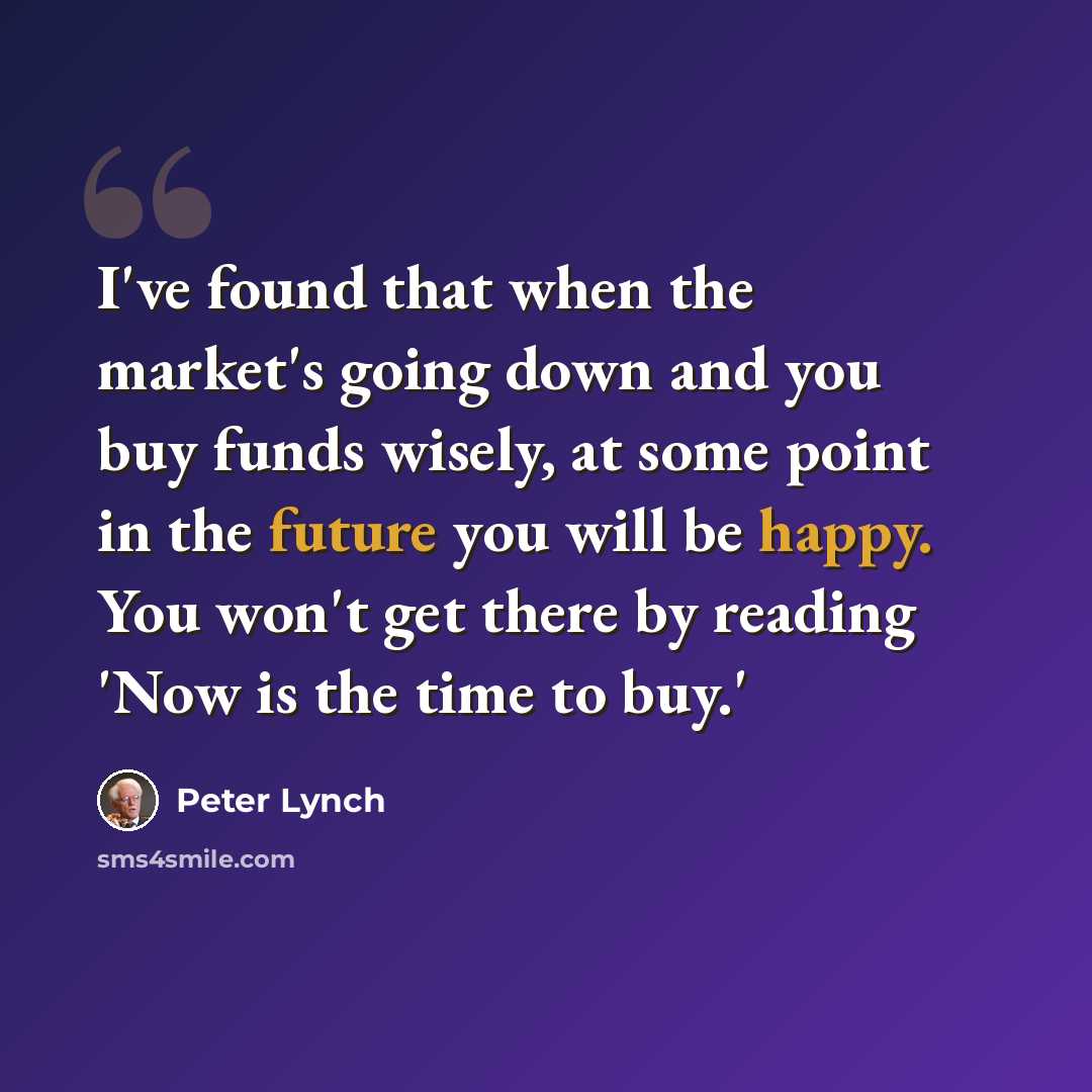 “I've found that when the market's going down and you buy funds wisely, at some point in the future you will be happy. You won't get there by reading 'Now is the time to buy.'” quote by Peter Lynch