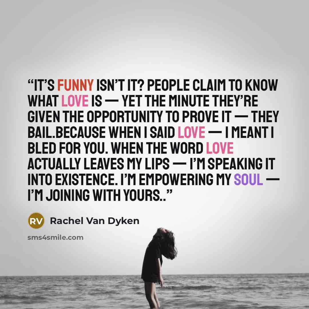 “It’s funny isn’t it? People claim to know what love is — yet the minute they’re given the opportunity to prove it — they bail.Because when I said love — I meant I bled for you. When the word love actually leaves my lips — I’m speaking it into existence. I’m empowering my soul — I’m joining with…” quote by Rachel Van Dyken
