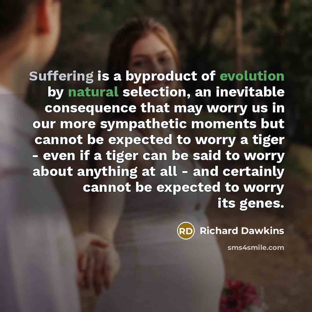 “Suffering is a byproduct of evolution by natural selection, an inevitable consequence that may worry us in our more sympathetic moments but cannot be expected to worry a tiger - even if a tiger can be said to worry about anything at all - and certainly cannot be expected to worry its genes.” quote by Richard Dawkins