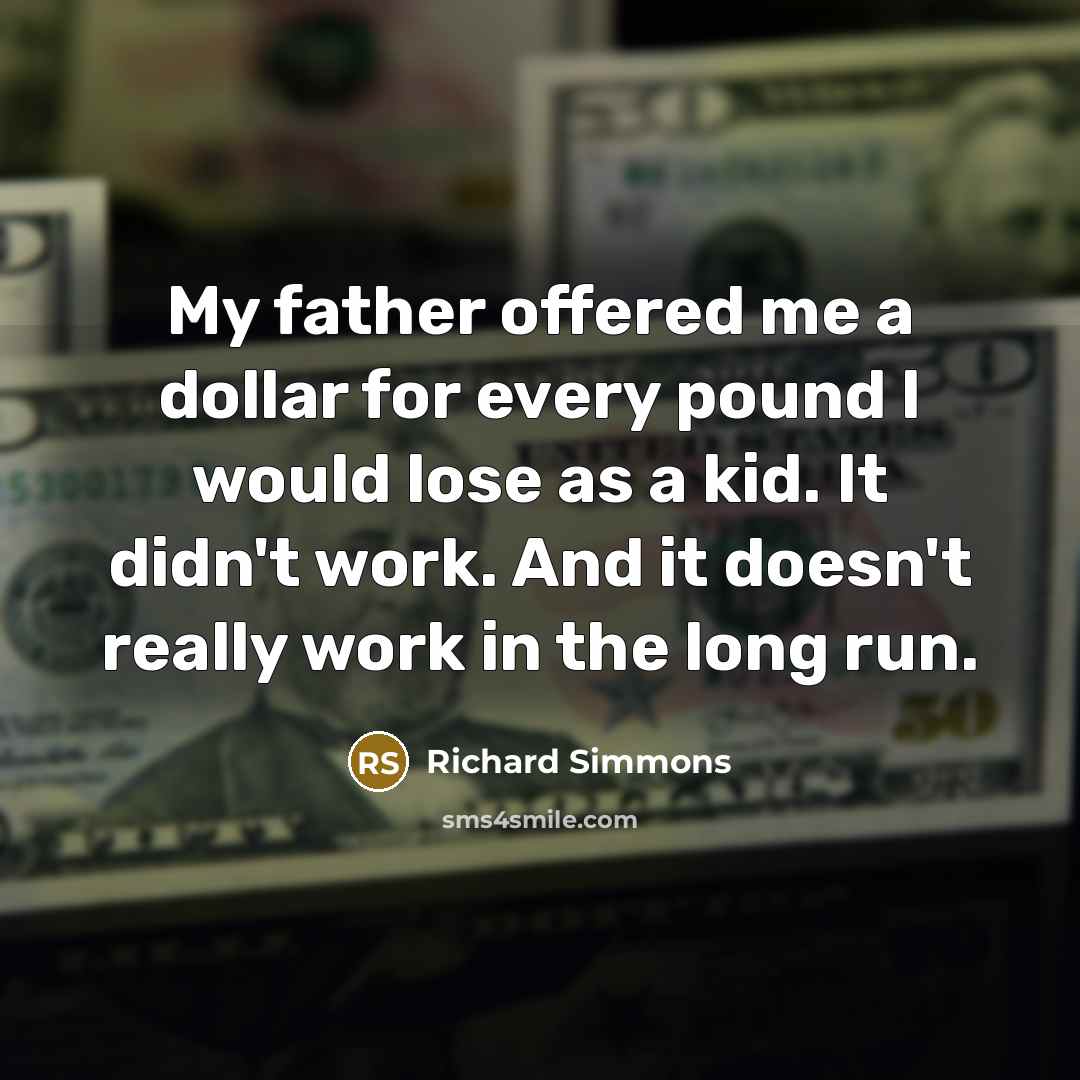 “My father offered me a dollar for every pound I would lose as a kid. It didn't work. And it doesn't really work in the long run.” quote by Richard Simmons