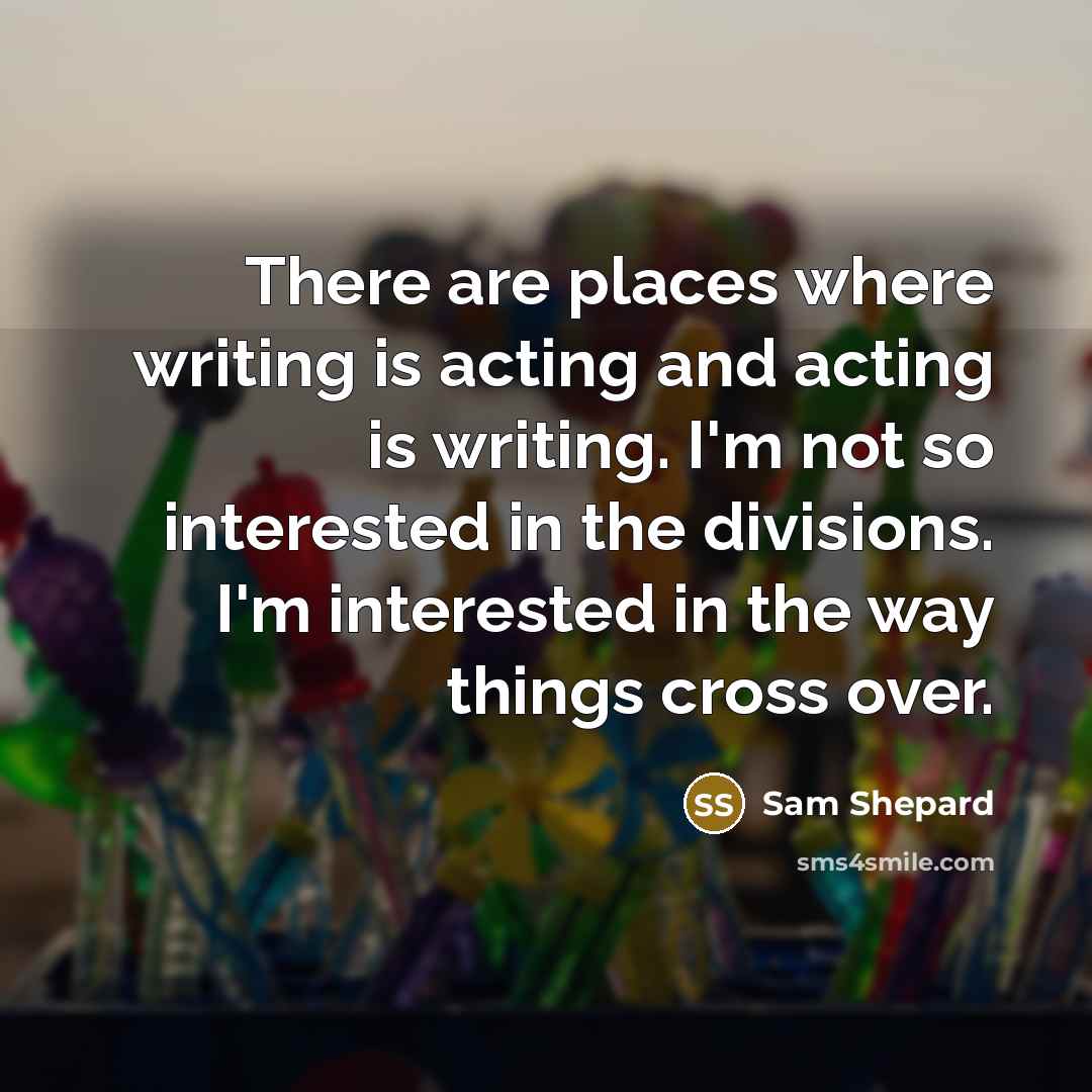 “There are places where writing is acting and acting is writing. I'm not so interested in the divisions. I'm interested in the way things cross over.” quote by Sam Shepard