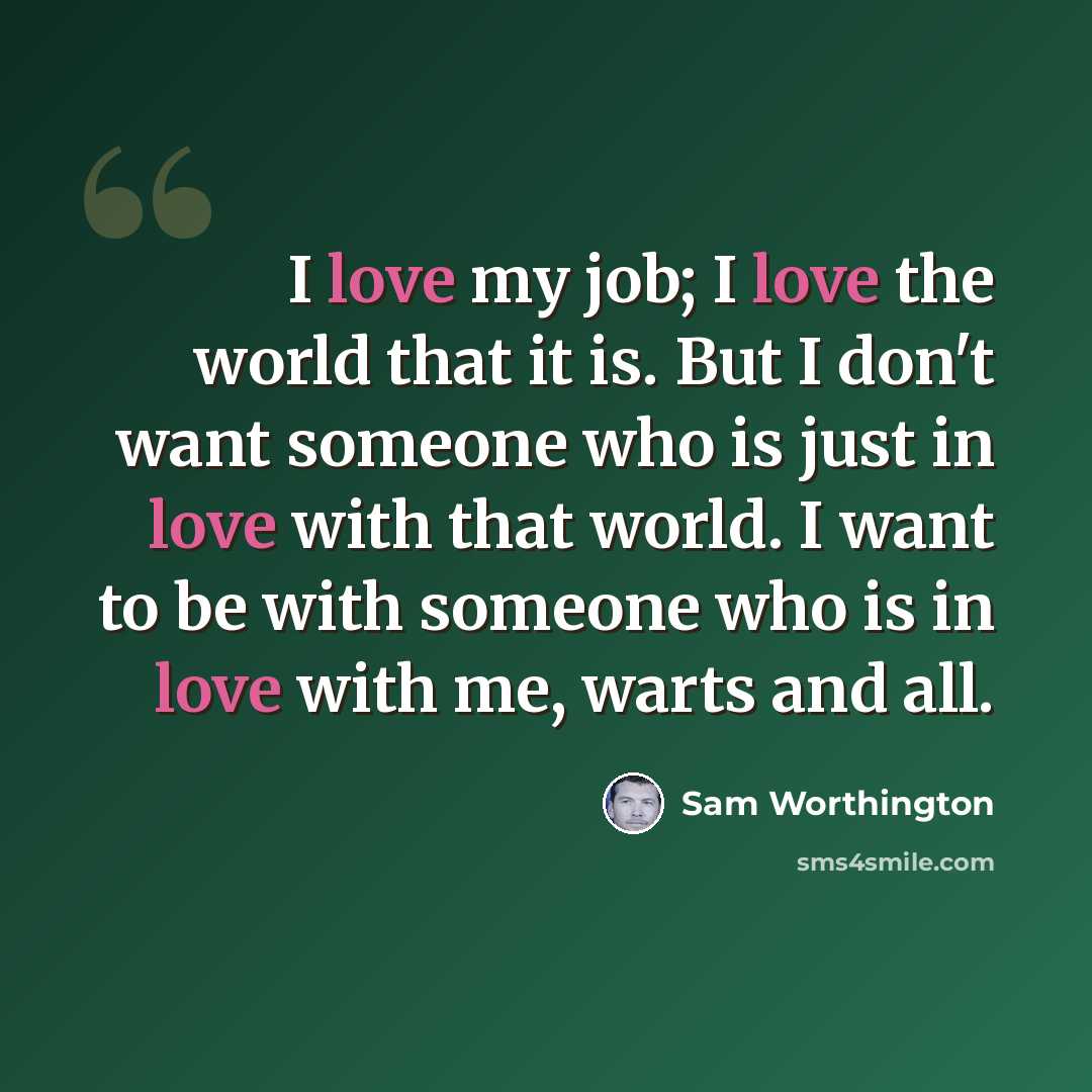 “I love my job; I love the world that it is. But I don't want someone who is just in love with that world. I want to be with someone who is in love with me, warts and all.” quote by Sam Worthington