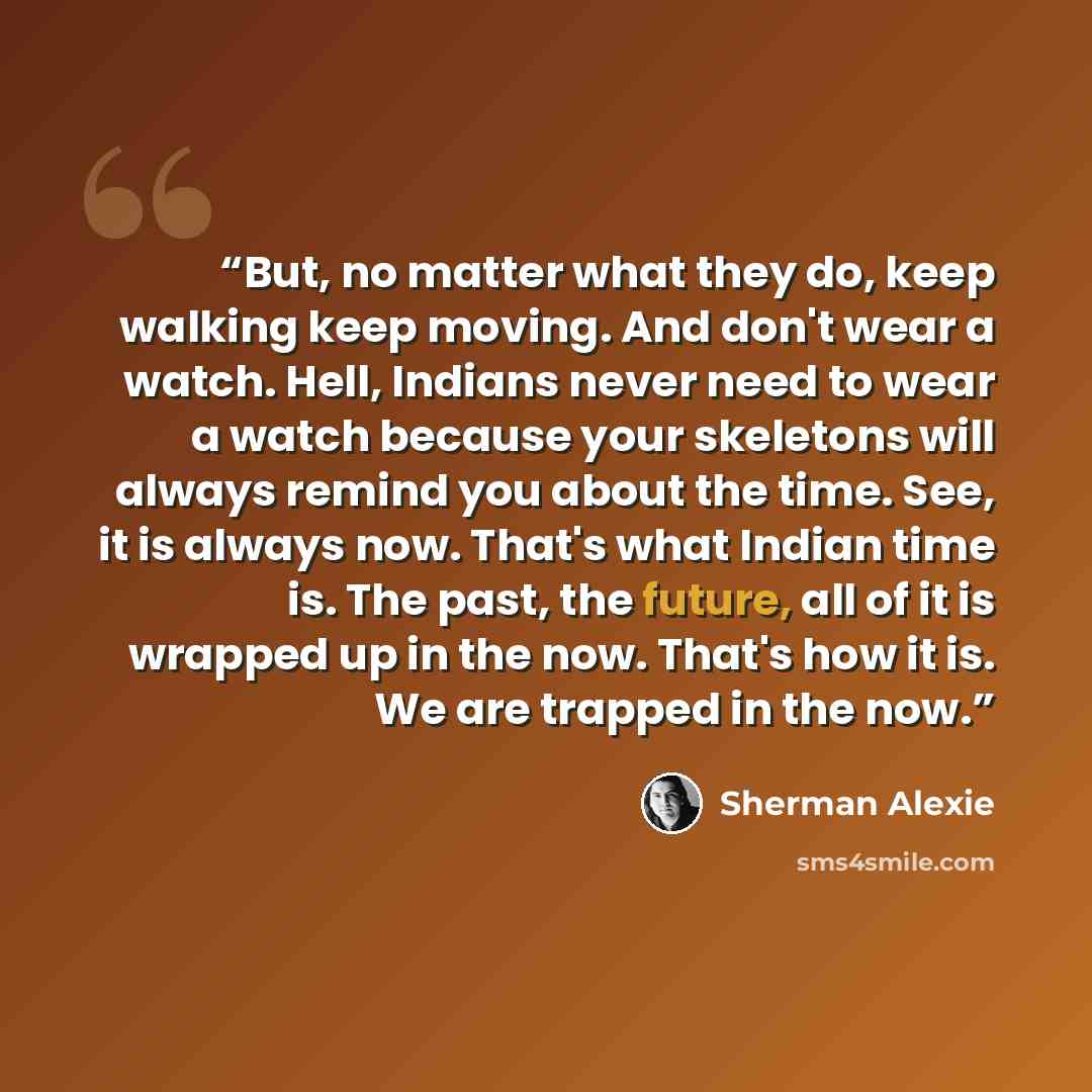 “But, no matter what they do, keep walking keep moving. And don't wear a watch. Hell, Indians never need to wear a watch because your skeletons will always remind you about the time. See, it is always now. That's what Indian time is. The past, the future, all of it is wrapped up in the now. That's…” quote by Sherman Alexie