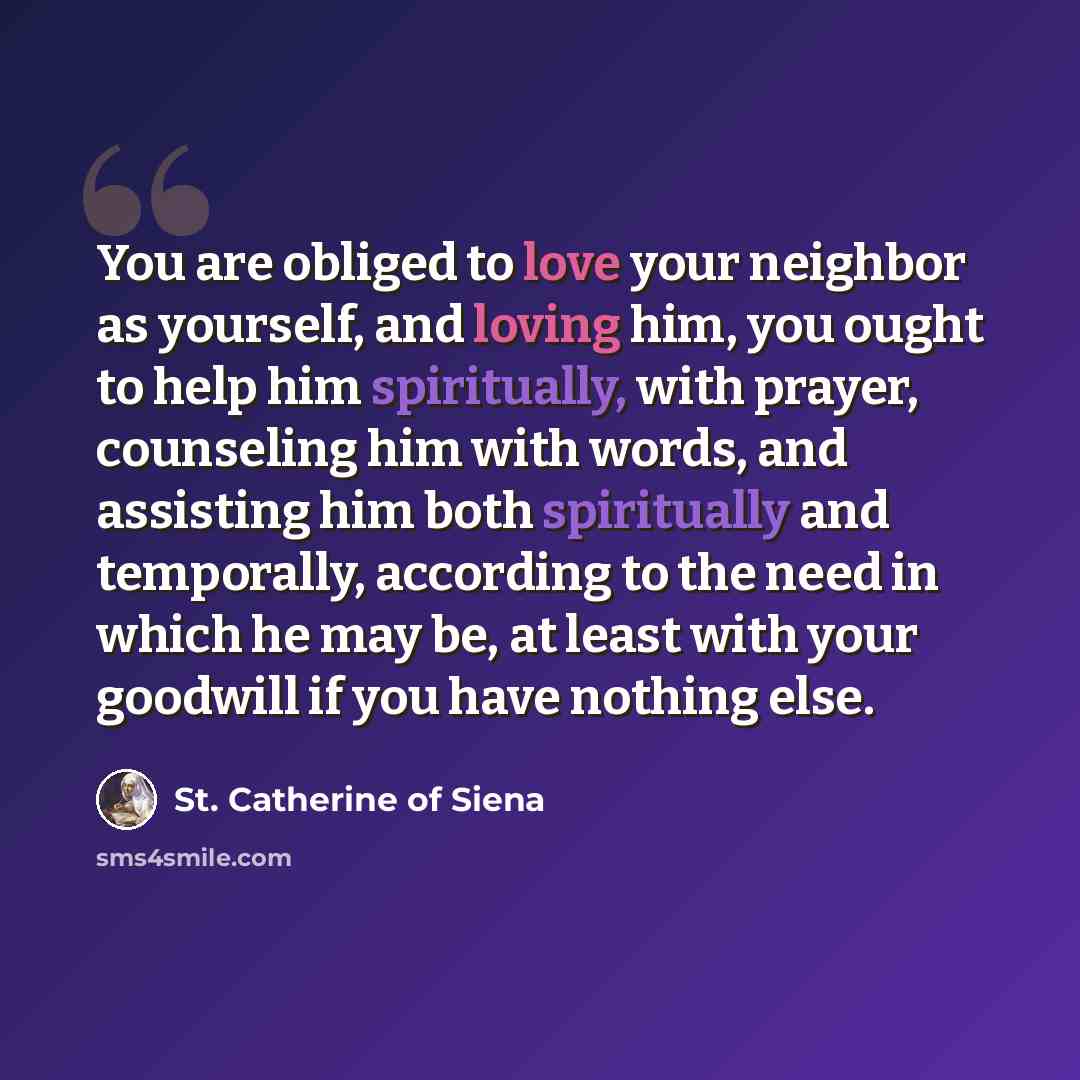 “You are obliged to love your neighbor as yourself, and loving him, you ought to help him spiritually, with prayer, counseling him with words, and assisting him both spiritually and temporally, according to the need in which he may be, at least with your goodwill if you have nothing else.” quote by St. Catherine of Siena
