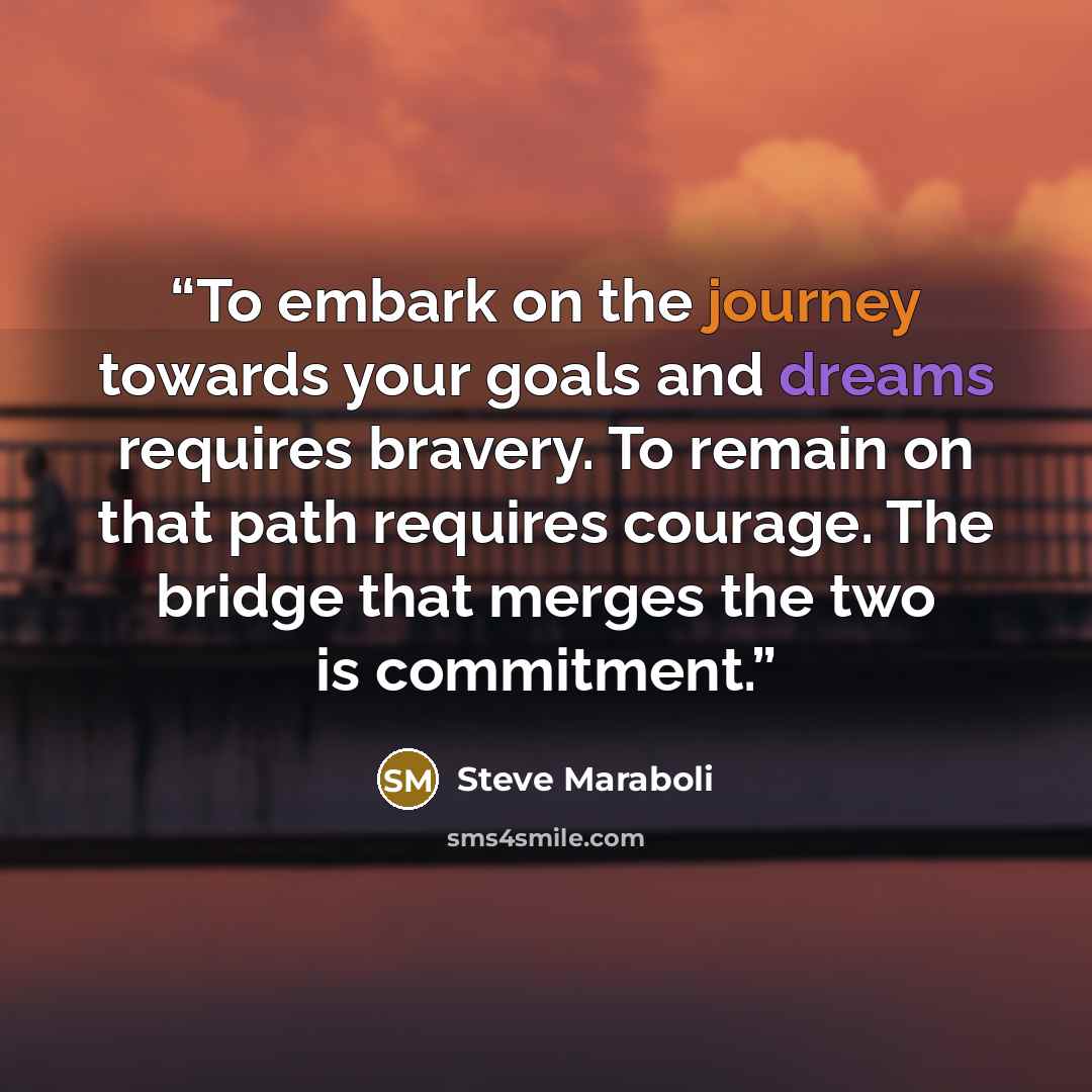 “To embark on the journey towards your goals and dreams requires bravery. To remain on that path requires courage. The bridge that merges the two is commitment.” quote by Steve Maraboli