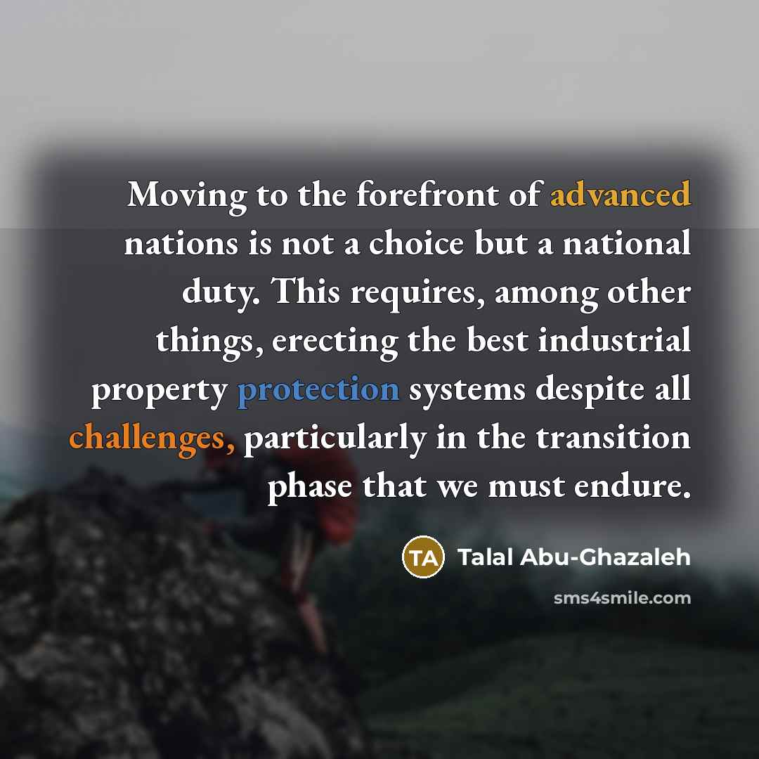 “Moving to the forefront of advanced nations is not a choice but a national duty. This requires, among other things, erecting the best industrial property protection systems despite all challenges, particularly in the transition phase that we must endure.” quote by Talal Abu-Ghazaleh