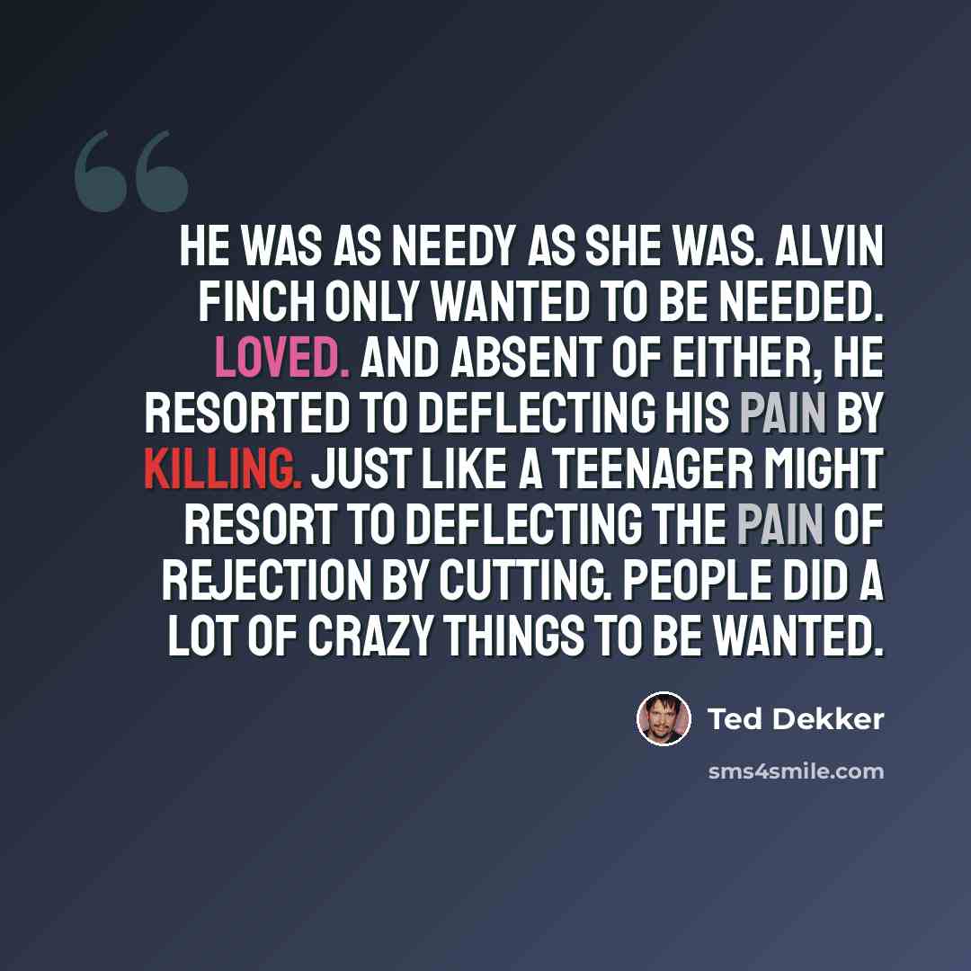 “He was as needy as she was. Alvin Finch only wanted to be needed. Loved. And absent of either, he resorted to deflecting his pain by killing. Just like a teenager might resort to deflecting the pain of rejection by cutting. People did a lot of crazy things to be wanted.” quote by Ted Dekker