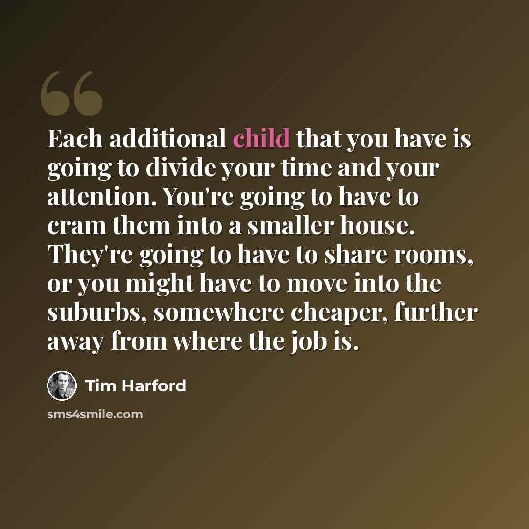 “Each additional child that you have is going to divide your time and your attention. You're going to have to cram them into a smaller house. They're going to have to share rooms, or you might have to move into the suburbs, somewhere cheaper, further away from where the job is.” quote by Tim Harford