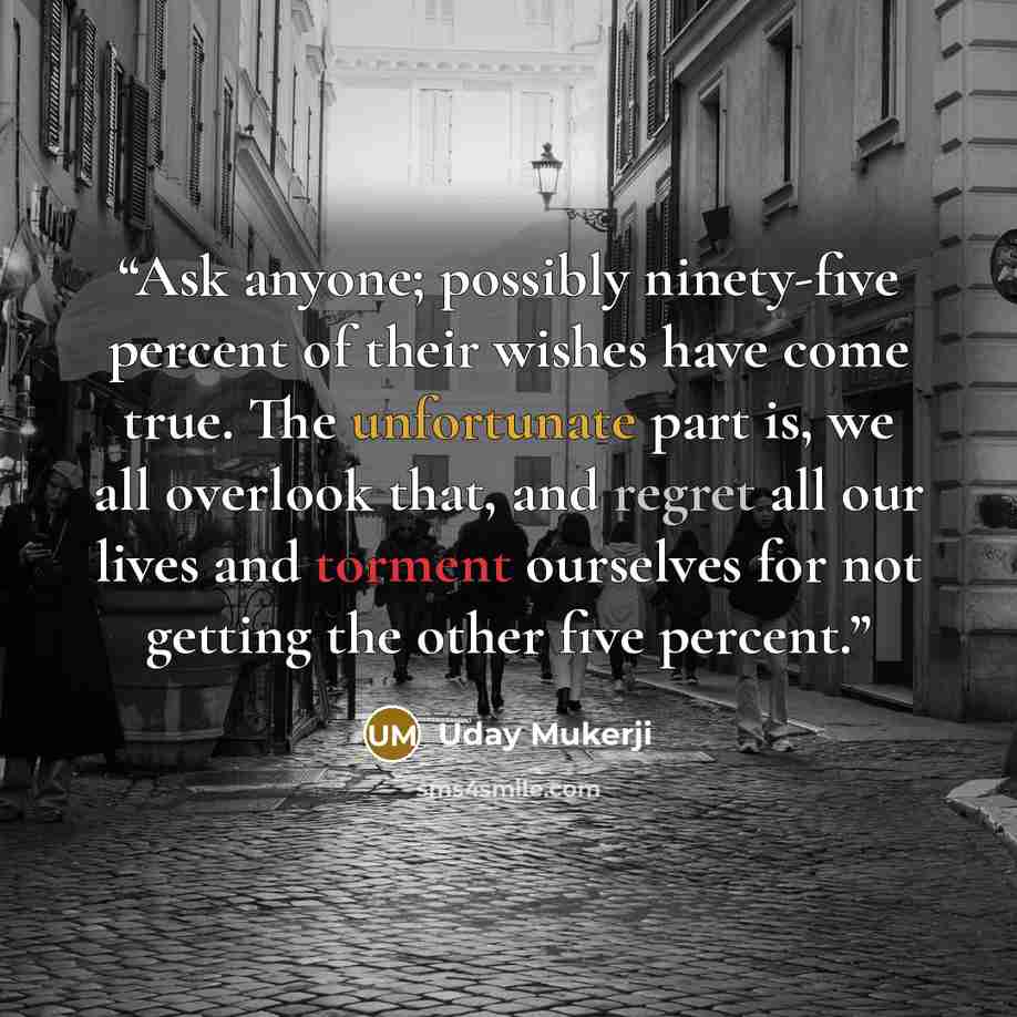“Ask anyone; possibly ninety-five percent of their wishes have come true. The unfortunate part is, we all overlook that, and regret all our lives and torment ourselves for not getting the other five percent.” quote by Uday Mukerji