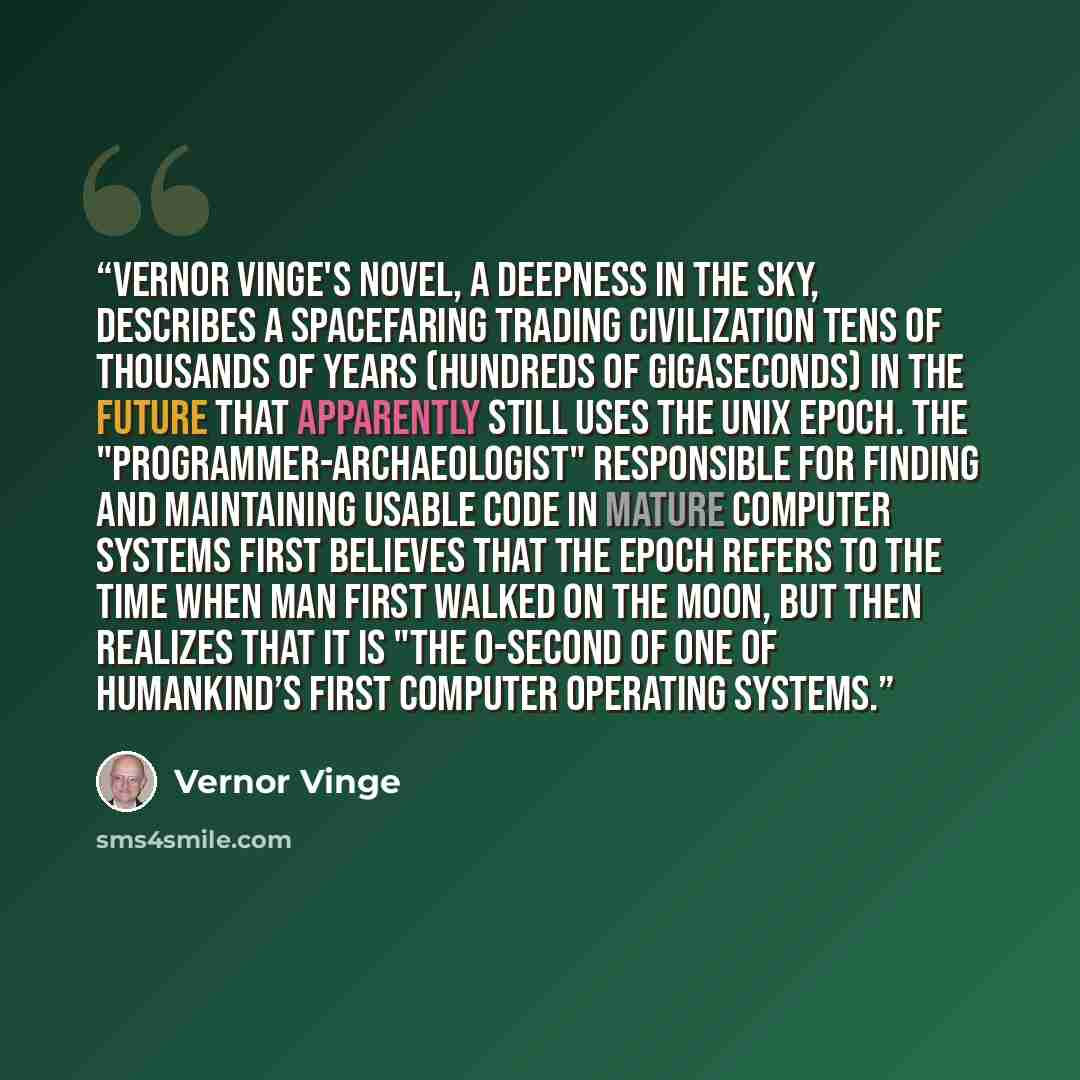 “Vernor Vinge's novel, A Deepness in the Sky, describes a spacefaring trading civilization tens of thousands of years (hundreds of gigaseconds) in the future that apparently still uses the Unix epoch. The "programmer-archaeologist" responsible for finding and maintaining usable code in mature…” quote by Vernor Vinge