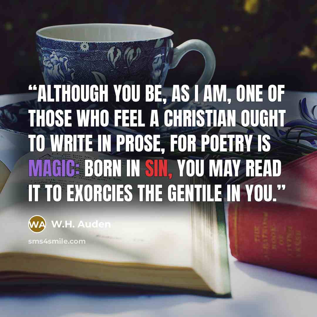 “Although you be, as I am, one of those Who feel a Christian ought to write in prose, For poetry is magic: born in sin, you May read it to exorcies the Gentile in you.” quote by W.H. Auden
