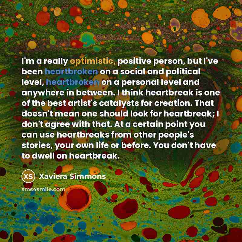 “I'm a really optimistic, positive person, but I've been heartbroken on a social and political level, heartbroken on a personal level and anywhere in between. I think heartbreak is one of the best artist's catalysts for creation. That doesn't mean one should look for heartbreak; I don't agree with…” quote by Xaviera Simmons