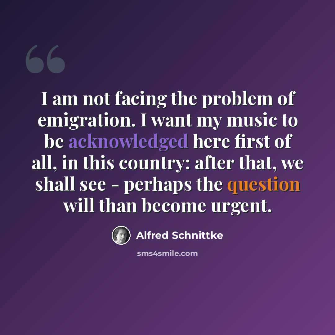 “I am not facing the problem of emigration. I want my music to be acknowledged here first of all, in this country: after that, we shall see - perhaps the question will than become urgent.” quote by Alfred Schnittke