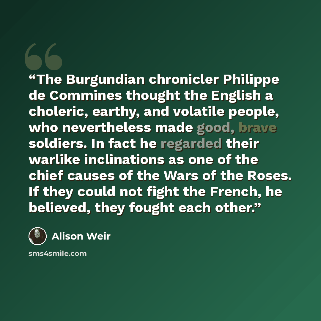 “The Burgundian chronicler Philippe de Commines thought the English a choleric, earthy, and volatile people, who nevertheless made good, brave soldiers. In fact he regarded their warlike inclinations as one of the chief causes of the Wars of the Roses. If they could not fight the French, he…” quote by Alison Weir