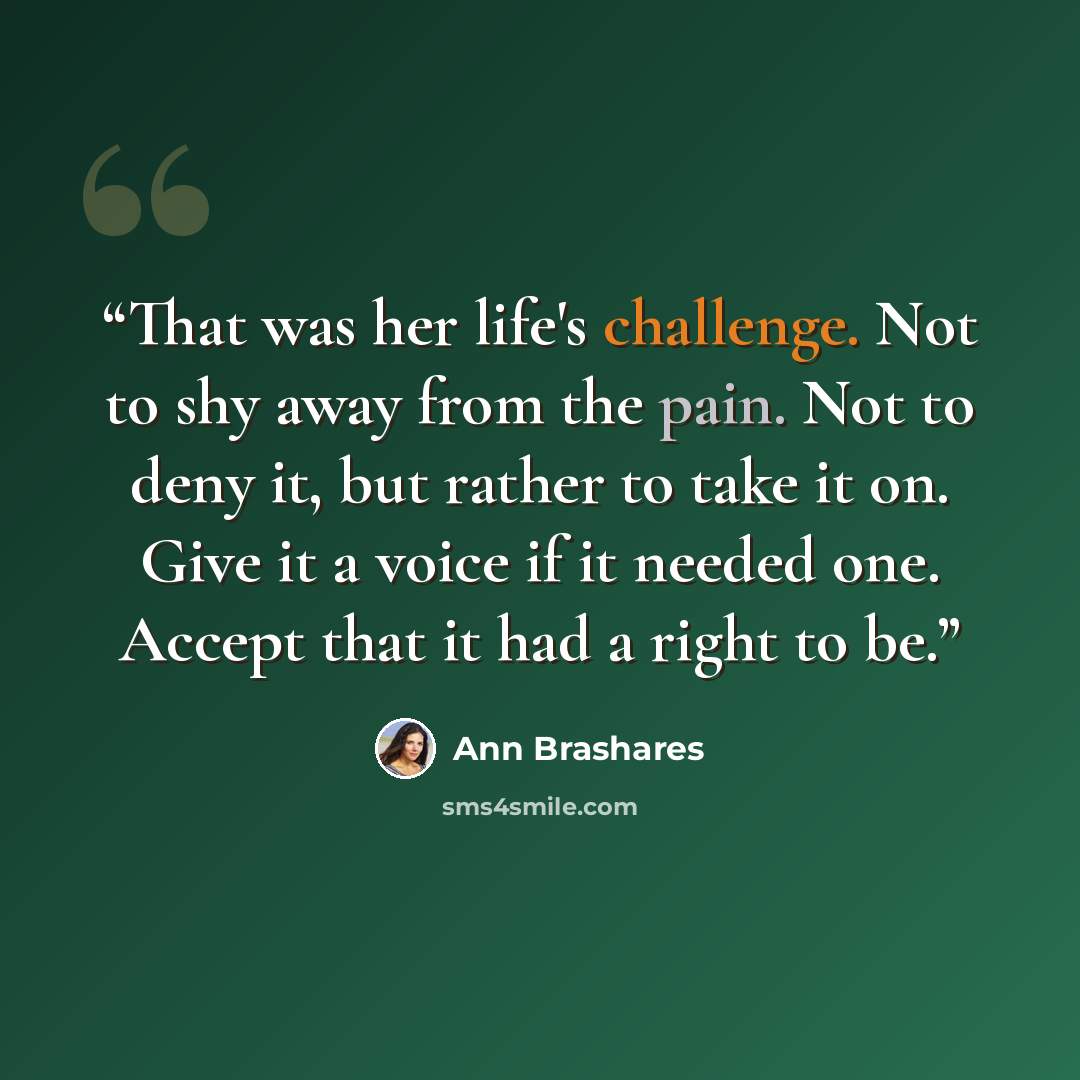 “That was her life's challenge. Not to shy away from the pain. Not to deny it, but rather to take it on. Give it a voice if it needed one. Accept that it had a right to be.” quote by Ann Brashares